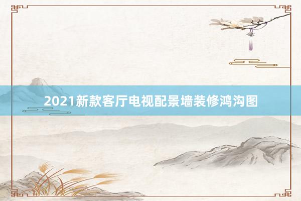 2021新款客厅电视配景墙装修鸿沟图