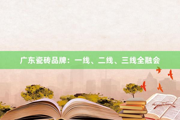 广东瓷砖品牌：一线、二线、三线全融会