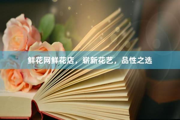 鲜花网鲜花店，崭新花艺，品性之选